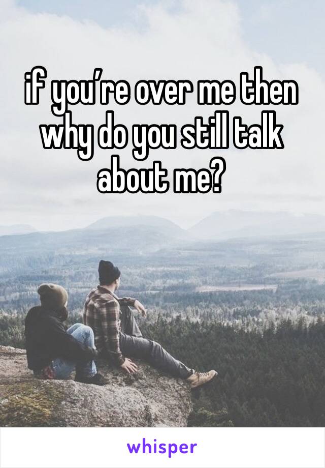 if you’re over me then why do you still talk about me? 