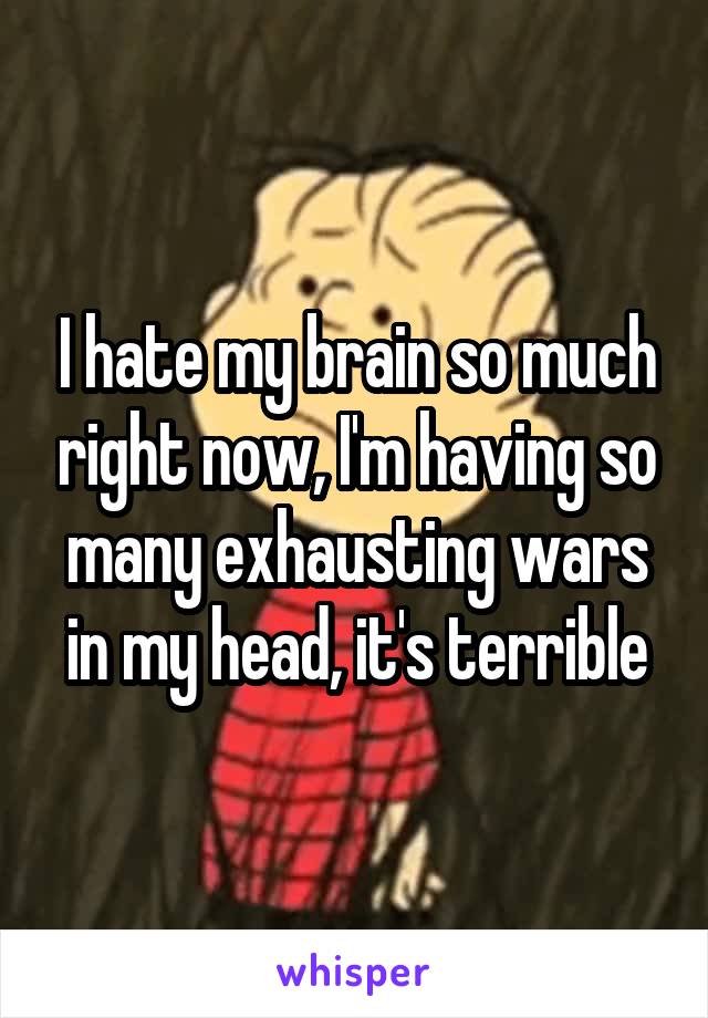 I hate my brain so much right now, I'm having so many exhausting wars in my head, it's terrible