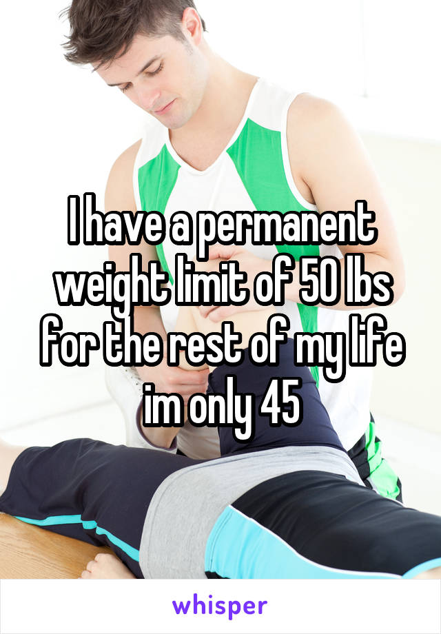 I have a permanent weight limit of 50 lbs for the rest of my life im only 45