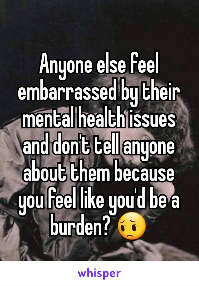 Anyone else feel embarrassed by their mental health issues and don't tell anyone about them because you feel like you'd be a burden? 😔