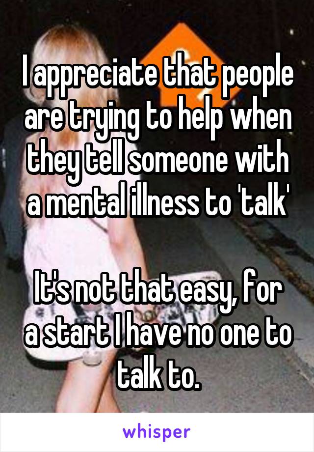 I appreciate that people are trying to help when they tell someone with a mental illness to 'talk'

It's not that easy, for a start I have no one to talk to.