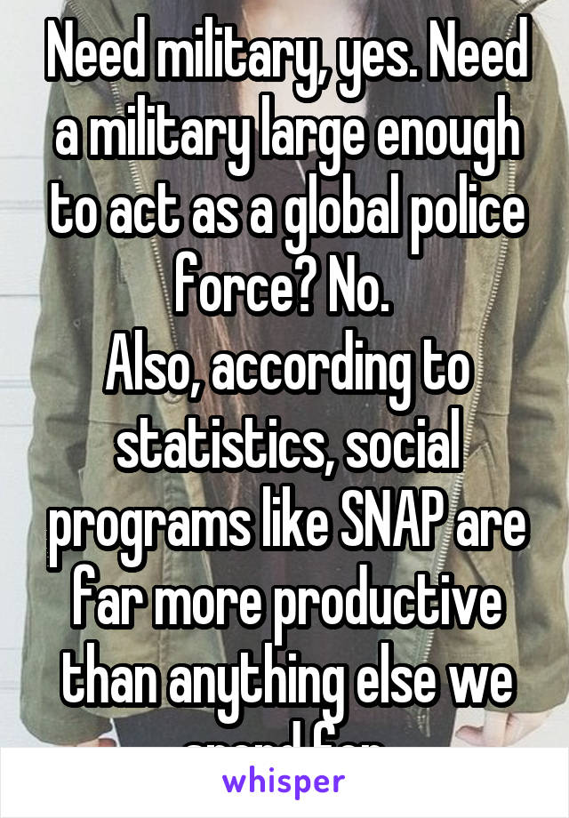 Need military, yes. Need a military large enough to act as a global police force? No. 
Also, according to statistics, social programs like SNAP are far more productive than anything else we spend for.