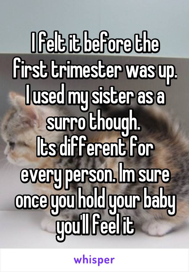 I felt it before the first trimester was up. I used my sister as a surro though. 
Its different for every person. Im sure once you hold your baby you'll feel it