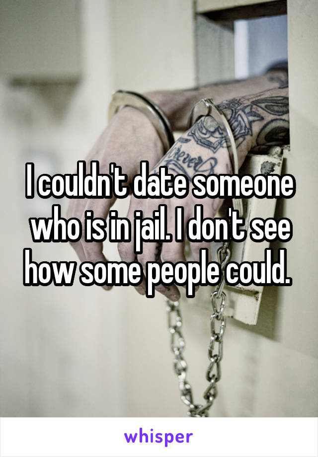 I couldn't date someone who is in jail. I don't see how some people could. 