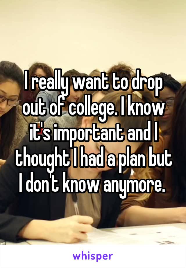 I really want to drop out of college. I know it's important and I thought I had a plan but I don't know anymore. 