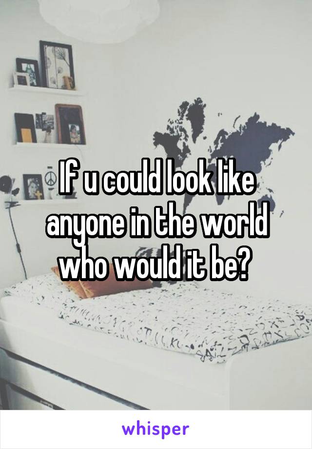 If u could look like anyone in the world who would it be? 