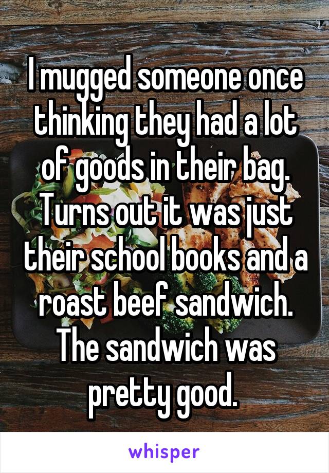 I mugged someone once thinking they had a lot of goods in their bag. Turns out it was just their school books and a roast beef sandwich. The sandwich was pretty good. 