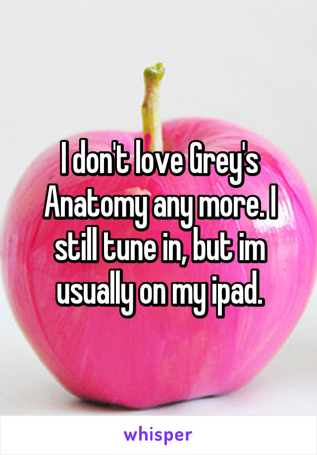 I don't love Grey's Anatomy any more. I still tune in, but im usually on my ipad.