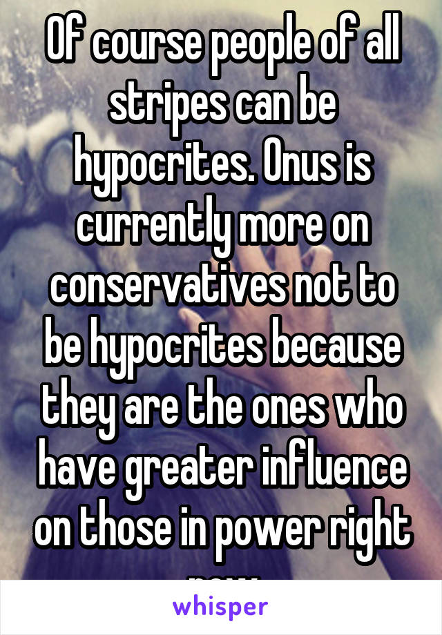 Of course people of all stripes can be hypocrites. Onus is currently more on conservatives not to be hypocrites because they are the ones who have greater influence on those in power right now