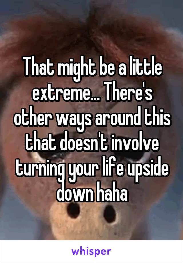 That might be a little extreme... There's other ways around this that doesn't involve turning your life upside down haha