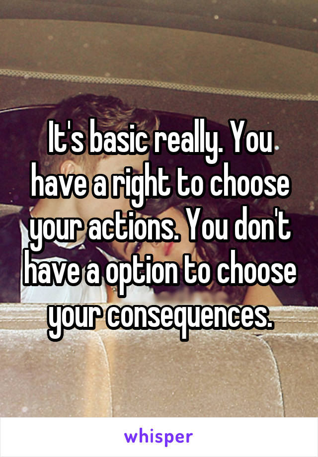 It's basic really. You have a right to choose your actions. You don't have a option to choose your consequences.