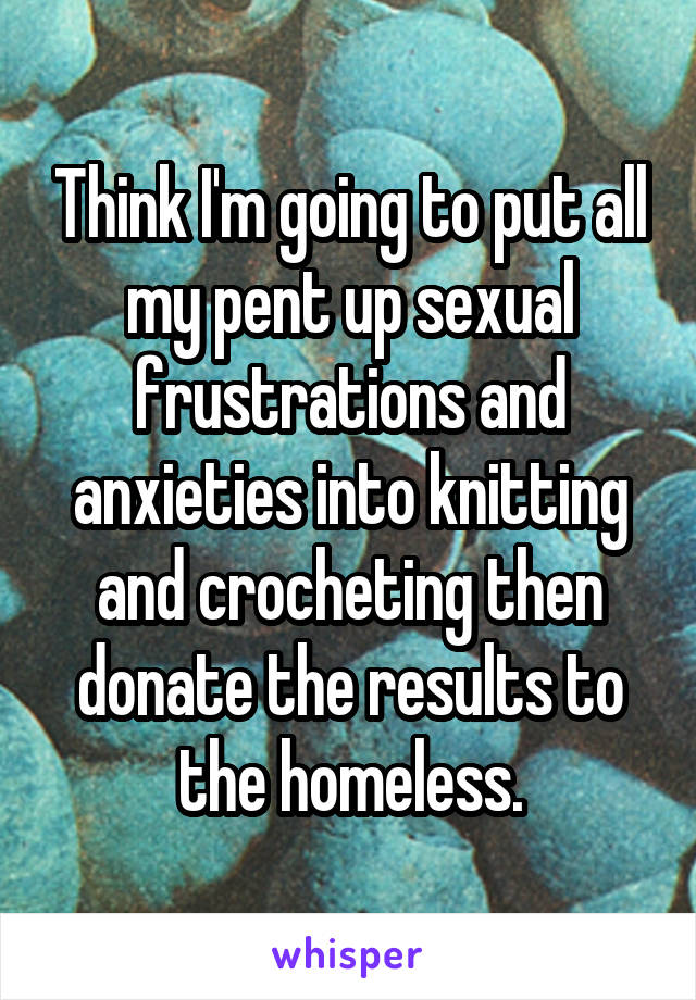 Think I'm going to put all my pent up sexual frustrations and anxieties into knitting and crocheting then donate the results to the homeless.