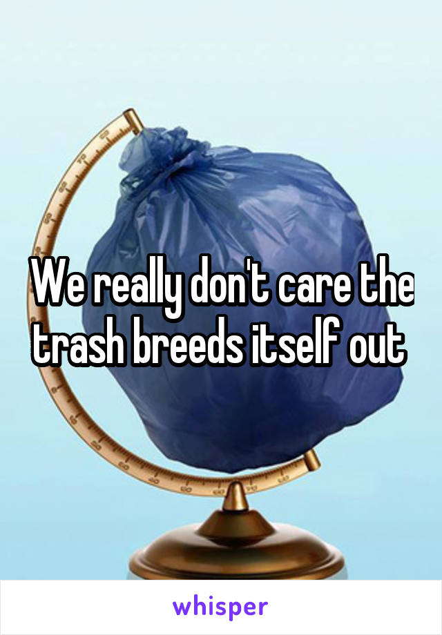 We really don't care the trash breeds itself out 