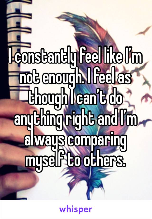 I constantly feel like I’m not enough. I feel as though I can’t do anything right and I’m always comparing myself to others. 