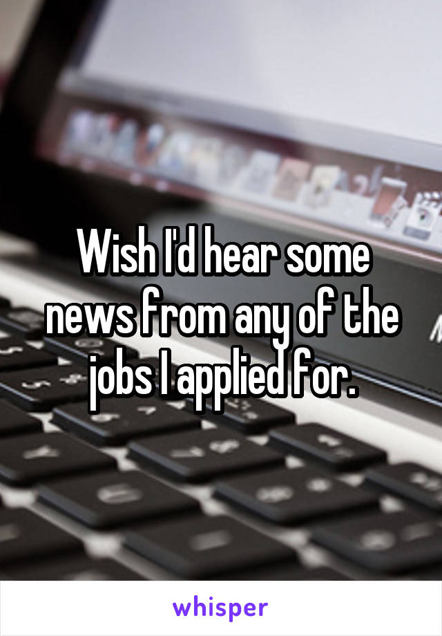 Wish I'd hear some news from any of the jobs I applied for.