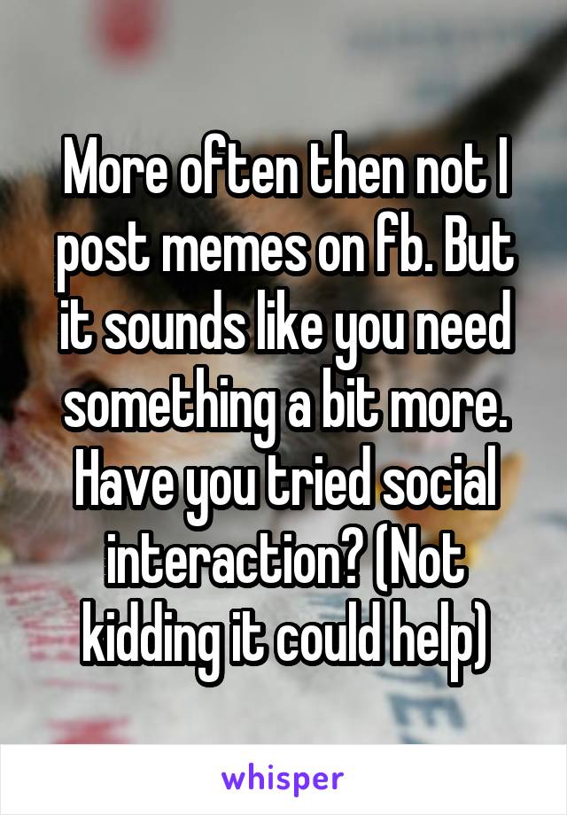 More often then not I post memes on fb. But it sounds like you need something a bit more. Have you tried social interaction? (Not kidding it could help)