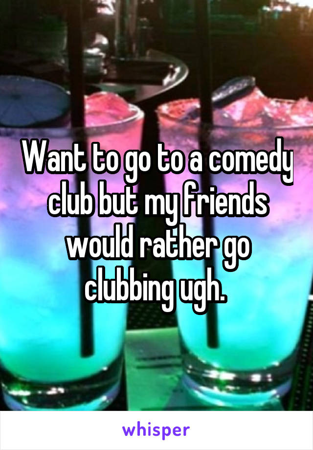 Want to go to a comedy club but my friends would rather go clubbing ugh. 