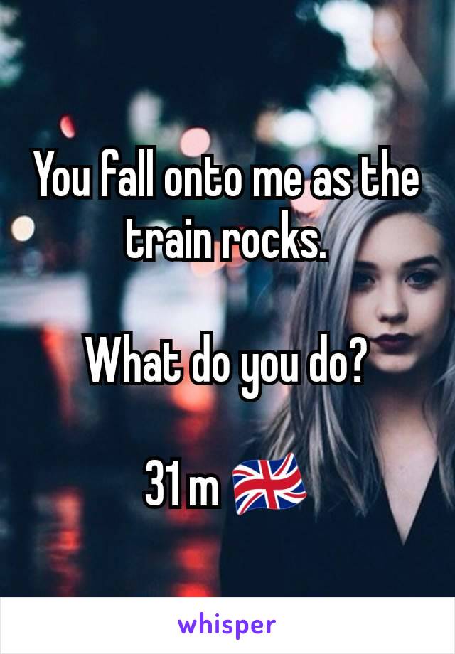 You fall onto me as the train rocks.

What do you do?

31 m 🇬🇧