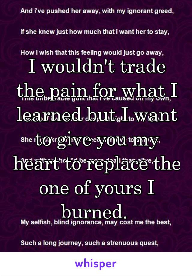 I wouldn't trade the pain for what I learned but I want to give you my heart to replace the one of yours I burned. 