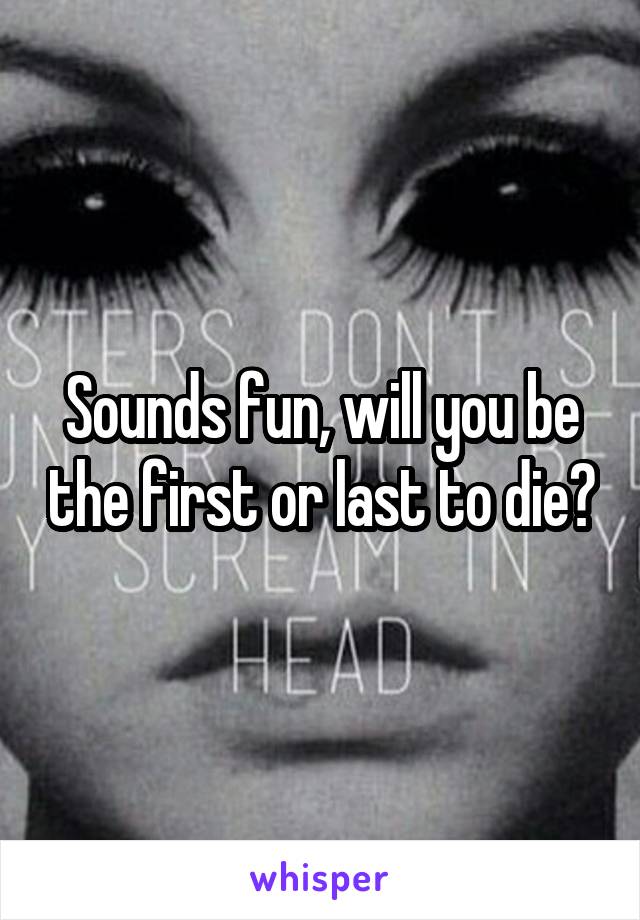 Sounds fun, will you be the first or last to die?