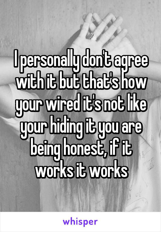 I personally don't agree with it but that's how your wired it's not like your hiding it you are being honest, if it works it works