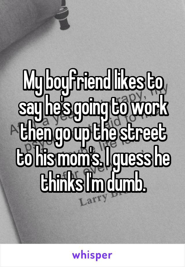 My boyfriend likes to say he's going to work then go up the street to his mom's. I guess he thinks I'm dumb.