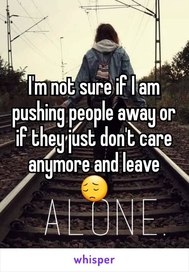 I'm not sure if I am pushing people away or if they just don't care anymore and leave 😔