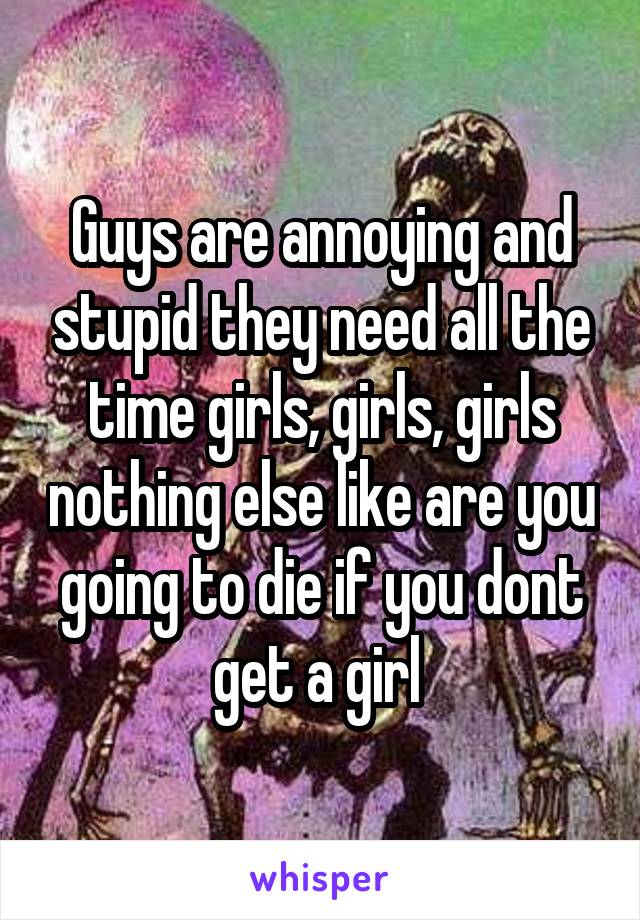 Guys are annoying and stupid they need all the time girls, girls, girls nothing else like are you going to die if you dont get a girl 