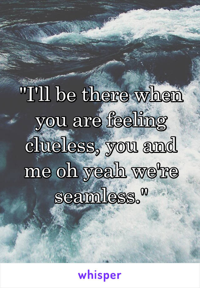 "I'll be there when you are feeling clueless, you and me oh yeah we're seamless."