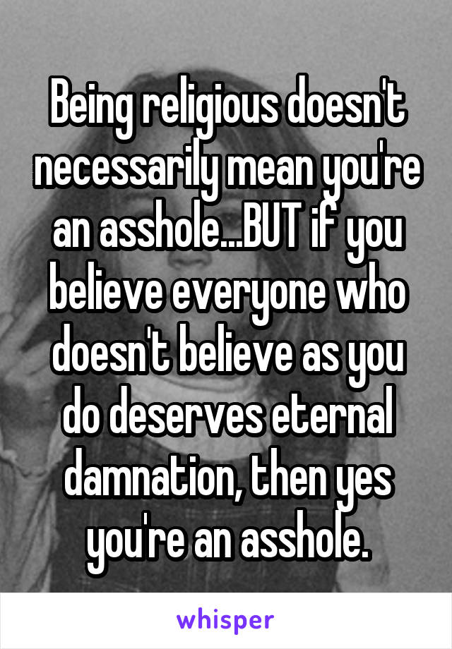 Being religious doesn't necessarily mean you're an asshole...BUT if you believe everyone who doesn't believe as you do deserves eternal damnation, then yes you're an asshole.