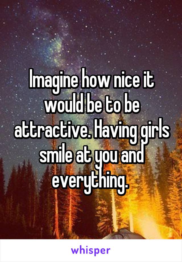 Imagine how nice it would be to be attractive. Having girls smile at you and everything. 