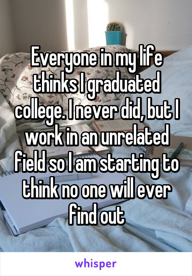 Everyone in my life thinks I graduated college. I never did, but I work in an unrelated field so I am starting to think no one will ever find out