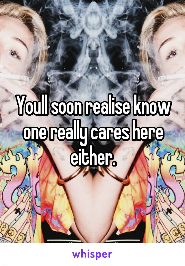 Youll soon realise know one really cares here either.