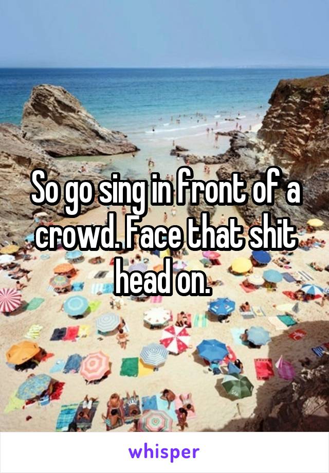 So go sing in front of a crowd. Face that shit head on. 