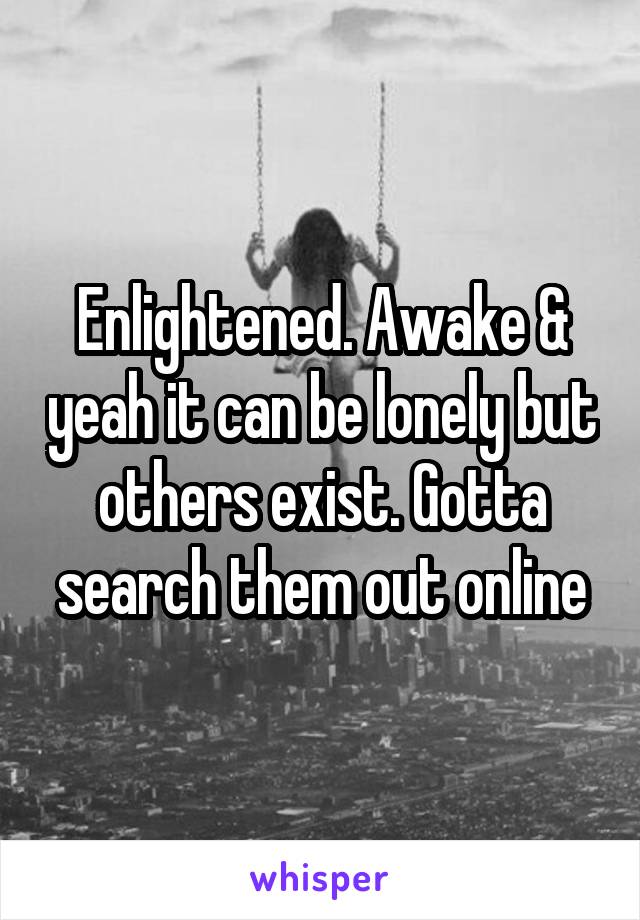 Enlightened. Awake & yeah it can be lonely but others exist. Gotta search them out online