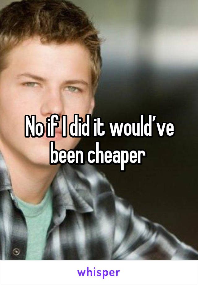 No if I did it would’ve been cheaper 