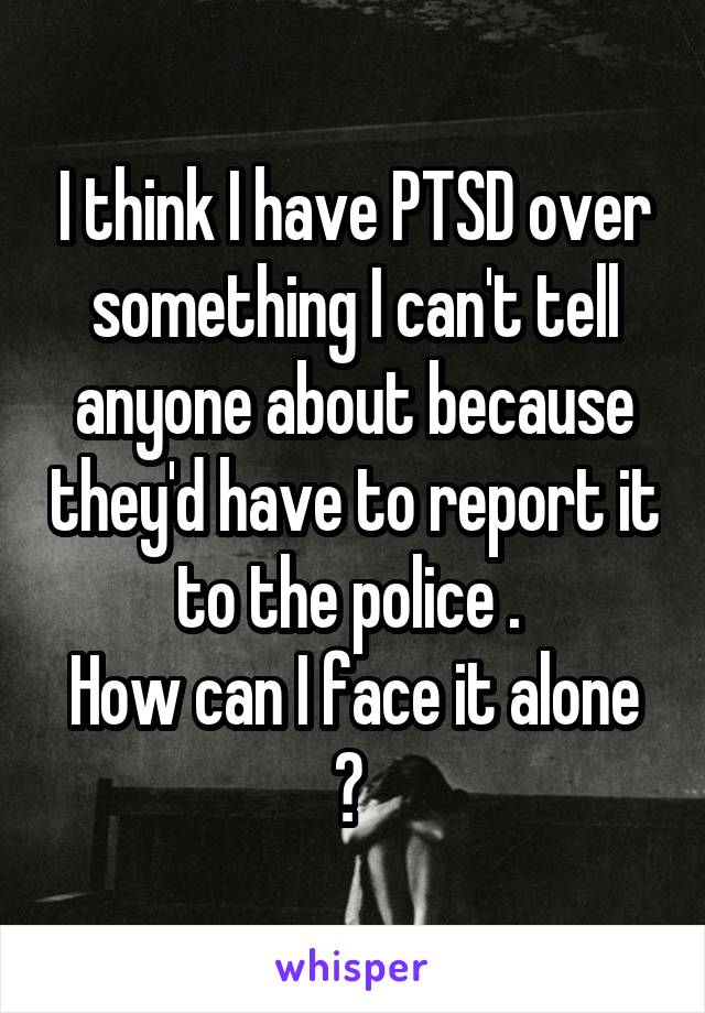 I think I have PTSD over something I can't tell anyone about because they'd have to report it to the police . 
How can I face it alone ? 