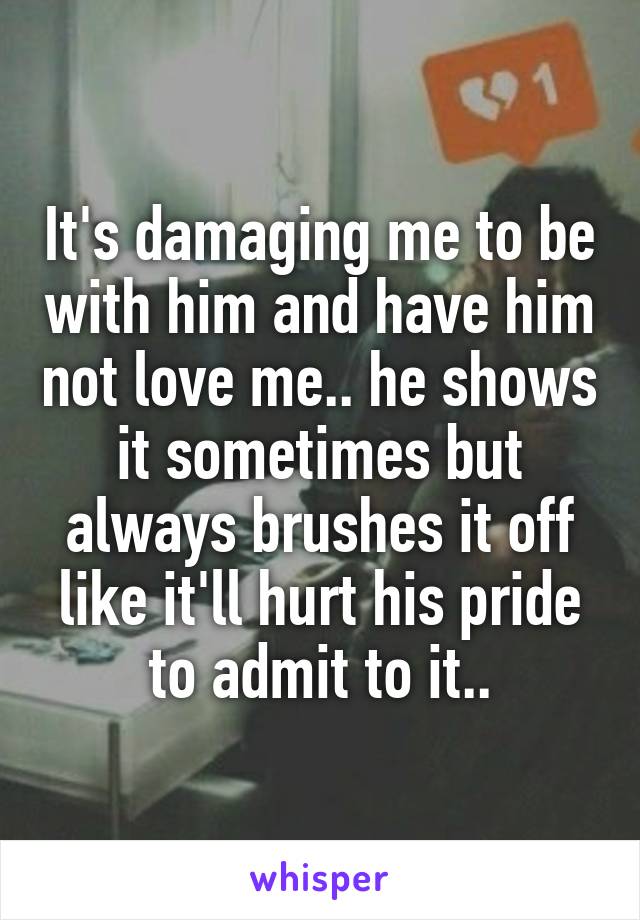 It's damaging me to be with him and have him not love me.. he shows it sometimes but always brushes it off like it'll hurt his pride to admit to it..