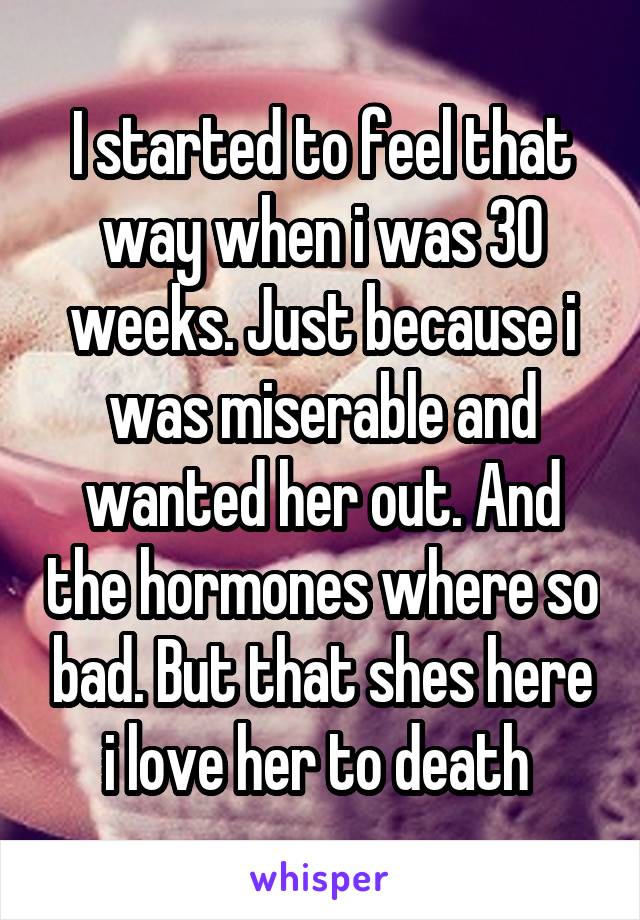 I started to feel that way when i was 30 weeks. Just because i was miserable and wanted her out. And the hormones where so bad. But that shes here i love her to death 