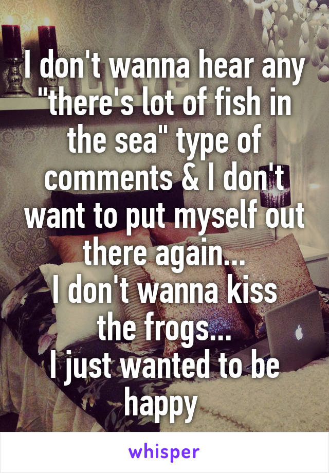 I don't wanna hear any "there's lot of fish in the sea" type of comments & I don't want to put myself out there again...
I don't wanna kiss the frogs...
I just wanted to be happy 