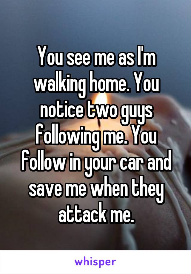 You see me as I'm walking home. You notice two guys following me. You follow in your car and save me when they attack me.