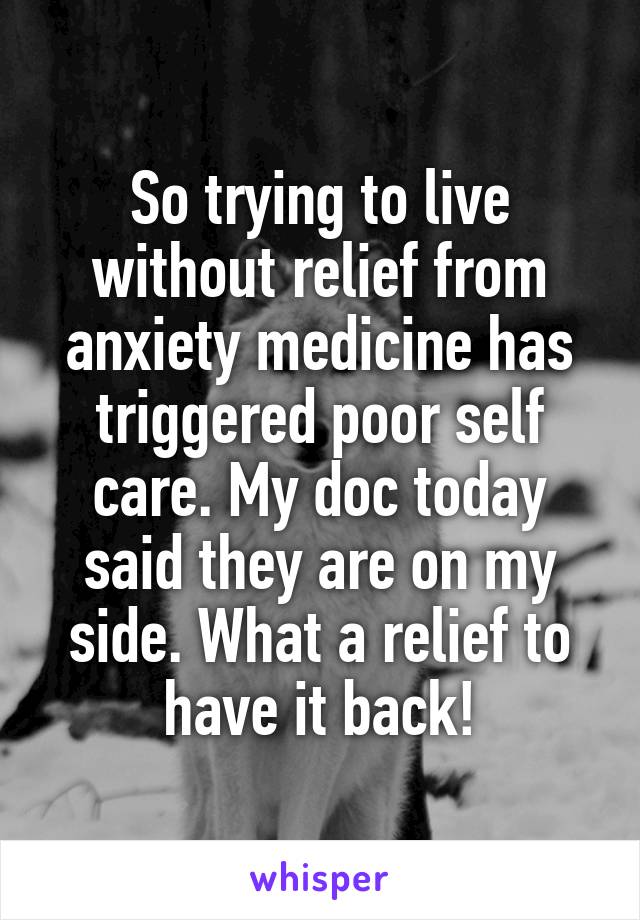 So trying to live without relief from anxiety medicine has triggered poor self care. My doc today said they are on my side. What a relief to have it back!