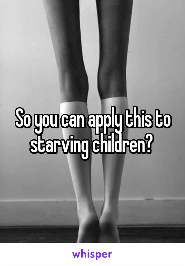 So you can apply this to starving children? 