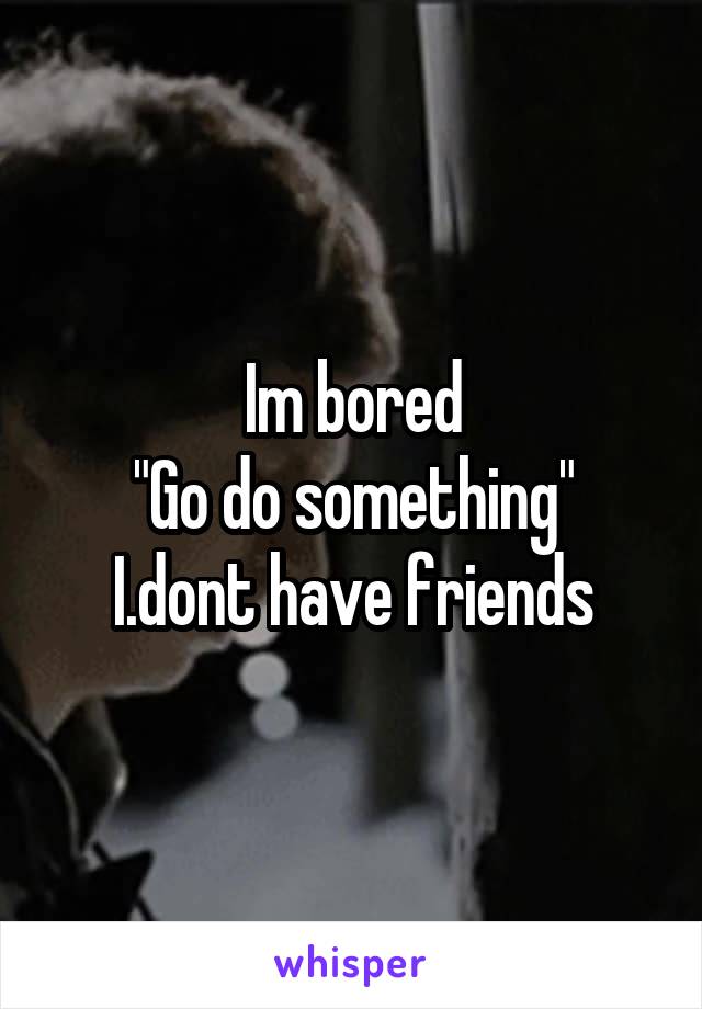 Im bored
"Go do something"
I.dont have friends