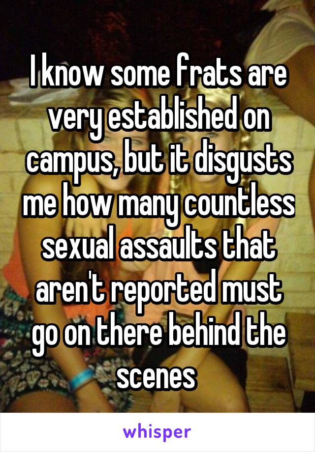 I know some frats are very established on campus, but it disgusts me how many countless sexual assaults that aren't reported must go on there behind the scenes 