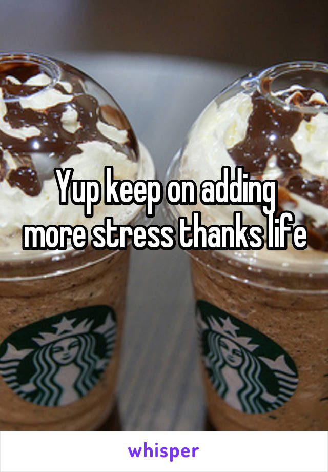 Yup keep on adding more stress thanks life 