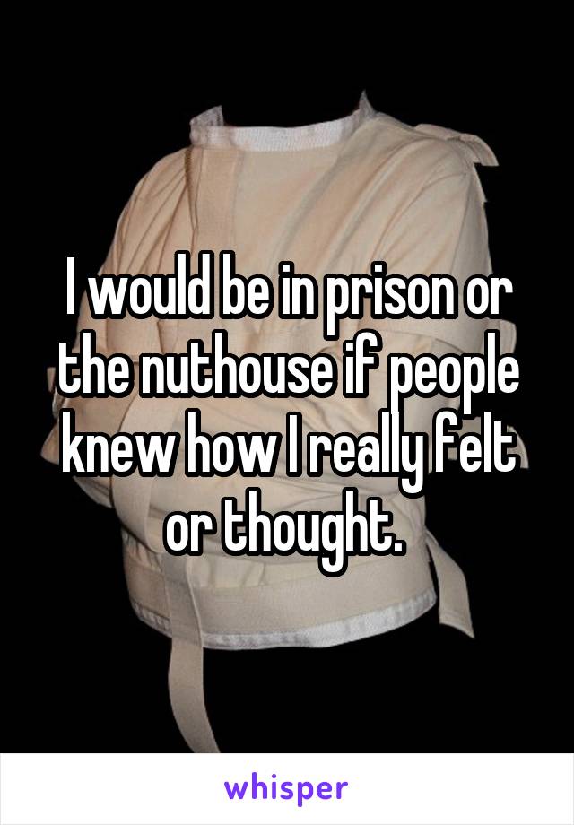 I would be in prison or the nuthouse if people knew how I really felt or thought. 