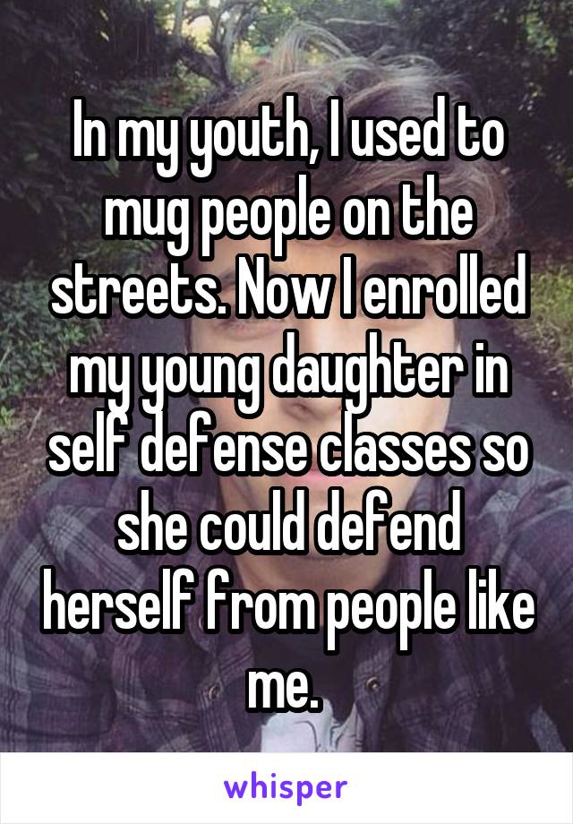 In my youth, I used to mug people on the streets. Now I enrolled my young daughter in self defense classes so she could defend herself from people like me. 