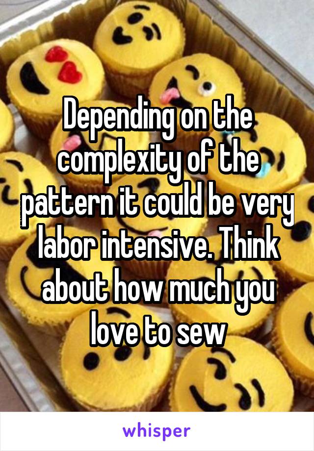 Depending on the complexity of the pattern it could be very labor intensive. Think about how much you love to sew