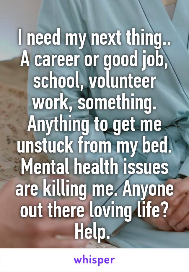 I need my next thing.. A career or good job, school, volunteer work, something. Anything to get me unstuck from my bed. Mental health issues are killing me. Anyone out there loving life? Help. 